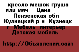 кресло мешок груша или мяч  › Цена ­ 2 500 - Пензенская обл., Кузнецкий р-н, Кузнецк г. Мебель, интерьер » Детская мебель   